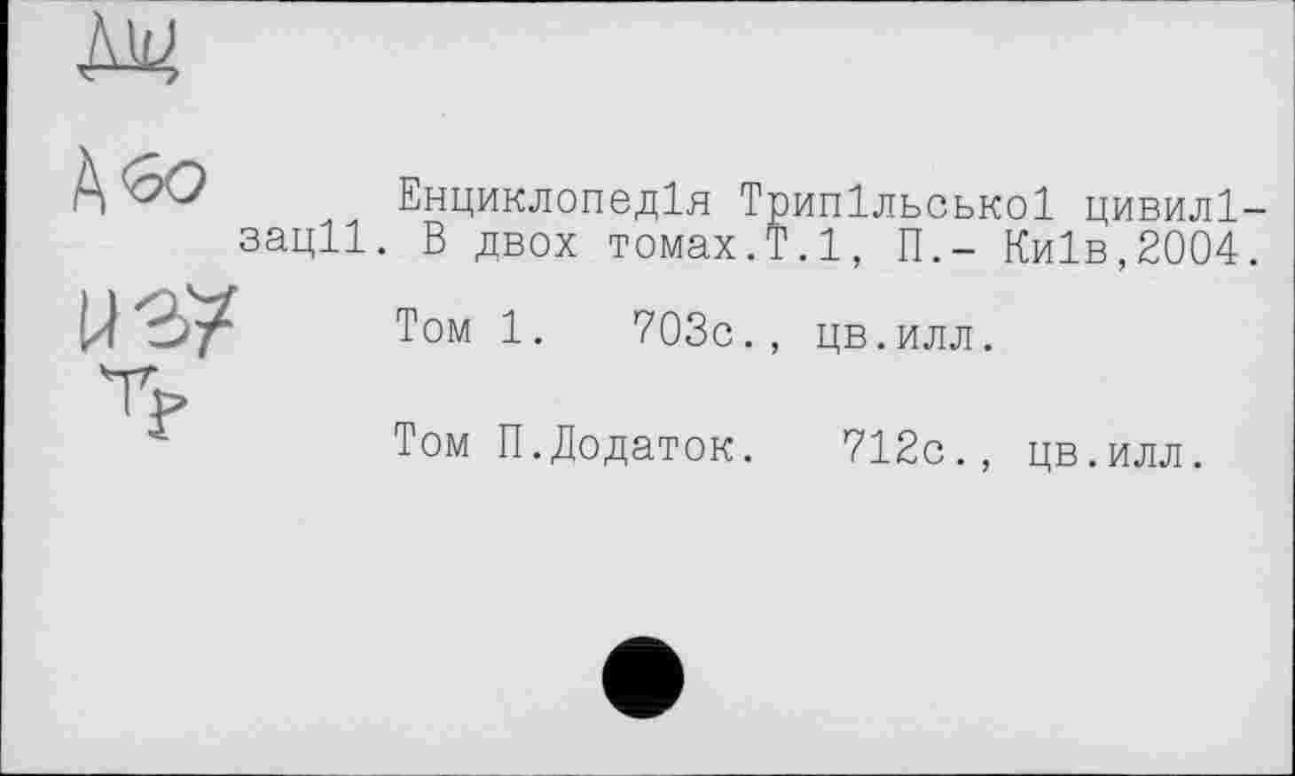 ﻿М4
п хХу Енциклопедія Трипільської цивилі-зації. В двох томах.Т.1, П,- Київ,2004.
Том 1.	703с., цв.илл.
Том П.Додаток. 712с., цв.илл.